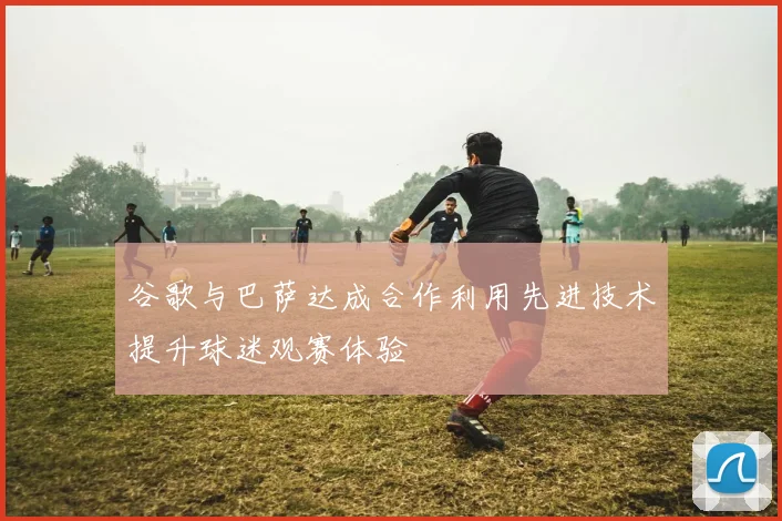 谷歌与巴萨达成合作利用先进技术提升球迷观赛体验