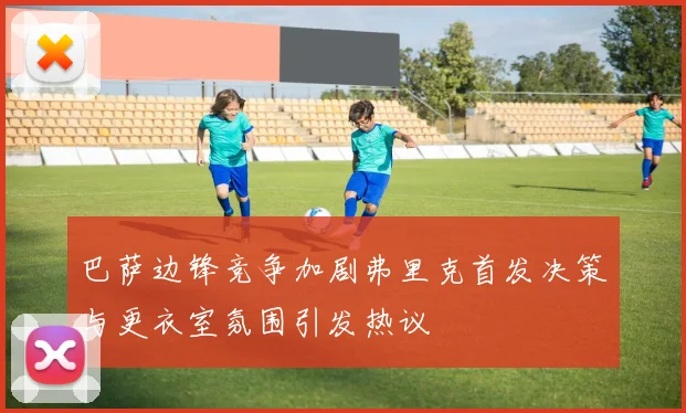 巴萨边锋竞争加剧弗里克首发决策与更衣室氛围引发热议
