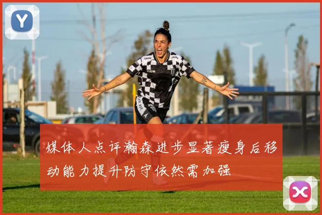 媒体人点评瀚森进步显著瘦身后移动能力提升防守依然需加强