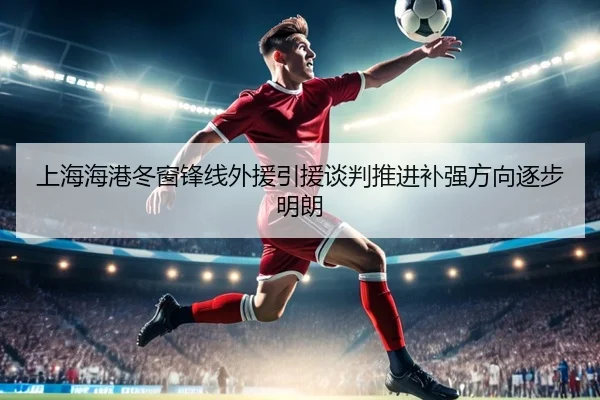 上海海港冬窗锋线外援引援谈判推进补强方向逐步明朗 - MILAN.COMapp