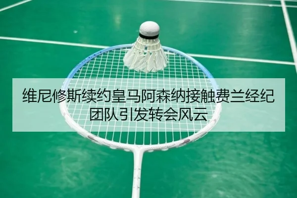 维尼修斯续约皇马阿森纳接触费兰经纪团队引发转会风云 - MILAN.COMapp
