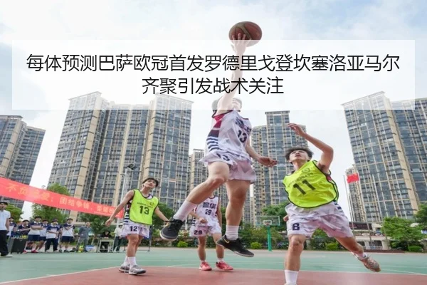 每体预测巴萨欧冠首发罗德里戈登坎塞洛亚马尔齐聚引发战术关注 - MILAN.COMapp